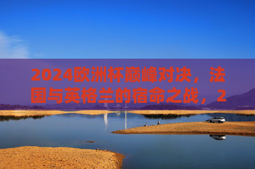 2024欧洲杯巅峰对决,法国与英格兰的宿命之战,2024欧洲杯巅峰宿命对决,法国与英格兰