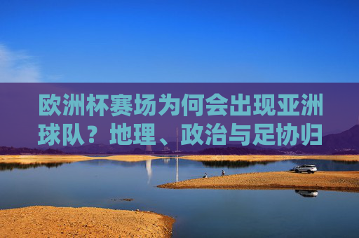 欧洲杯赛场为何会出现亚洲球队?地理、政治与足协归属的交织,欧洲杯赛场为何会出现亚洲球队?地理、政治与足协归属的交织
