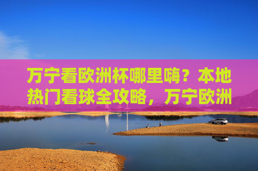 万宁看欧洲杯哪里嗨?本地热门看球全攻略,万宁欧洲杯嗨看全攻略,本地热门看球指南