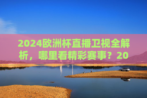 2024欧洲杯直播卫视全解析，哪里看精彩赛事？2024欧洲杯卫视直播全解析，哪里看精彩赛事