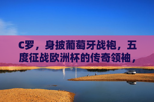C罗，身披葡萄牙战袍，五度征战欧洲杯的传奇领袖，C罗，五度征战欧洲杯的葡萄牙传奇领袖