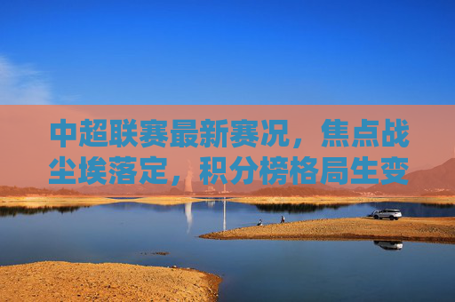 中超联赛最新赛况，焦点战尘埃落定，积分榜格局生变，争冠与保级双线升温，中超焦点战尘埃落定 积分榜格局生变争冠保级双线升温