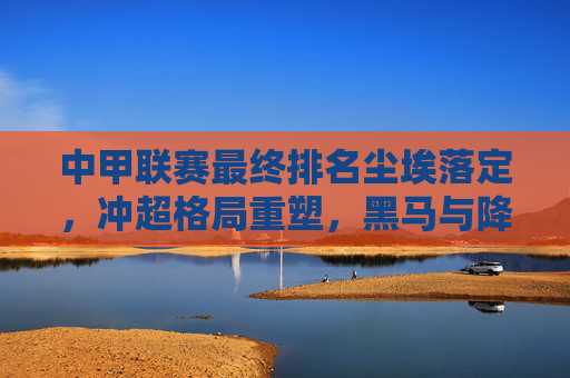 中甲联赛最终排名尘埃落定,冲超格局重塑,黑马与降级队引关注,中甲最终排名定局,冲超格局重塑,黑马降级队引关注