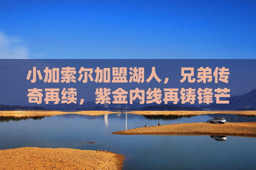 小加索尔加盟湖人,兄弟传奇再续,紫金内线再铸锋芒,小加索尔加盟湖人,兄弟传奇再续,紫金内线锋芒再铸