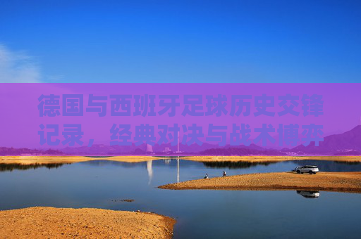 德国与西班牙足球历史交锋记录，经典对决与战术博弈，德国西班牙足球交锋史，经典对决与战术博弈