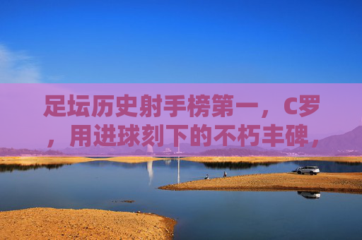足坛历史射手榜第一，C罗，用进球刻下的不朽丰碑，C罗，足坛历史射手榜第一的不朽丰碑