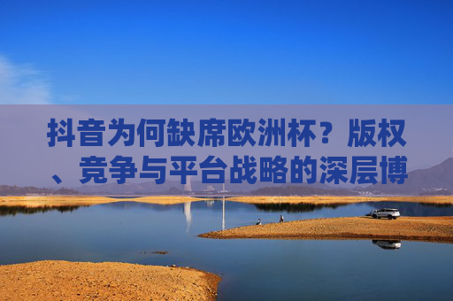 抖音为何缺席欧洲杯?版权、竞争与平台战略的深层博弈,抖音缺席欧洲杯,版权、竞争与平台战略的深层博弈