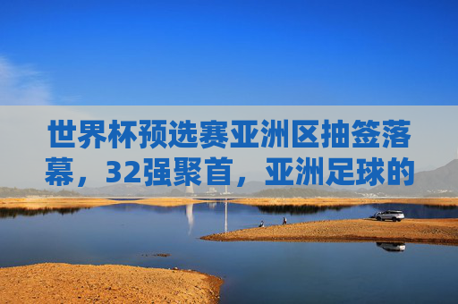 世界杯预选赛亚洲区抽签落幕,32强聚首,亚洲足球的机遇与挑战,世界杯预选赛亚洲区抽签落幕,32强聚首,亚洲足球迎机遇与挑战
