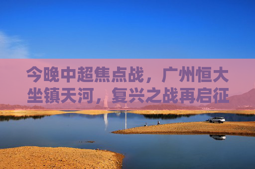 今晚中超焦点战,广州恒大坐镇天河,复兴之战再启征程,广州恒大天河主场,中超复兴之战再启征程