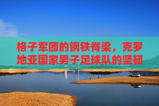 格子军团的钢铁脊梁，克罗地亚国家男子足球队的坚韧史诗，克罗地亚格子军团，钢铁脊梁铸就的坚韧史诗