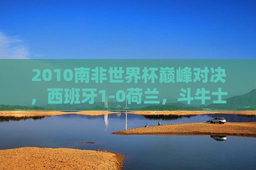 2010南非世界杯巅峰对决,西班牙1-0荷兰,斗牛士首捧大力神杯,橙衣军团的遗憾与荣耀,2010南非世界杯巅峰对决,西班牙1-0荷兰,斗牛士首捧大力神杯,橙衣军团荣耀与遗憾