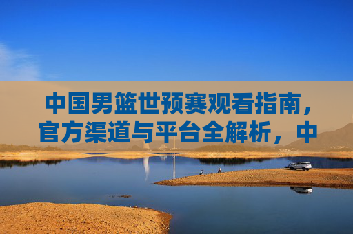 中国男篮世预赛观看指南,官方渠道与平台全解析,中国男篮世预赛观看指南,官方渠道与平台全解析