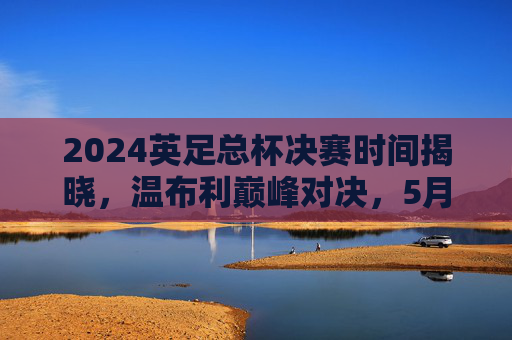 2024英足总杯决赛时间揭晓,温布利巅峰对决,5月18日上演赛季压轴大戏,2024英足总杯决赛5月18日温布利巅峰对决
