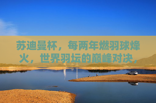 苏迪曼杯，每两年燃羽球烽火，世界羽坛的巅峰对决，苏迪曼杯，每两年燃烽火，世界羽坛巅峰对决