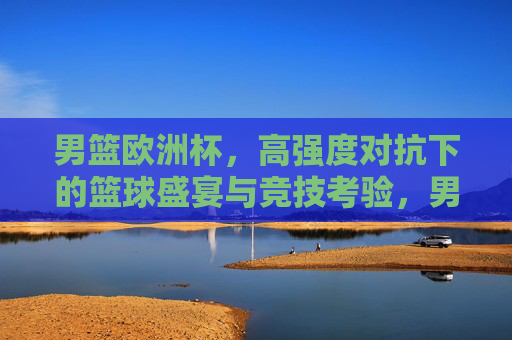 男篮欧洲杯，高强度对抗下的篮球盛宴与竞技考验，男篮欧洲杯，高强度对抗下的篮球盛宴与竞技考验