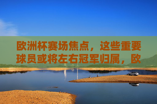 欧洲杯赛场焦点，这些重要球员或将左右冠军归属，欧洲杯冠军悬念，焦点球员或成关键
