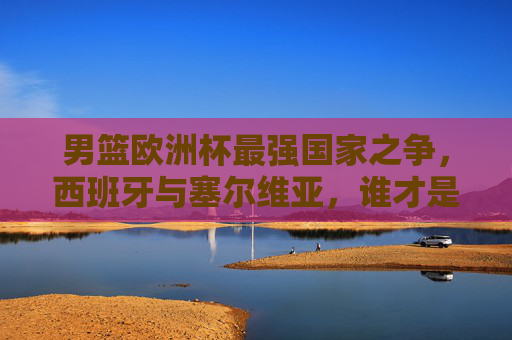 男篮欧洲杯最强国家之争，西班牙与塞尔维亚，谁才是王中之王？男篮欧洲杯王中之王之争，西班牙VS塞尔维亚