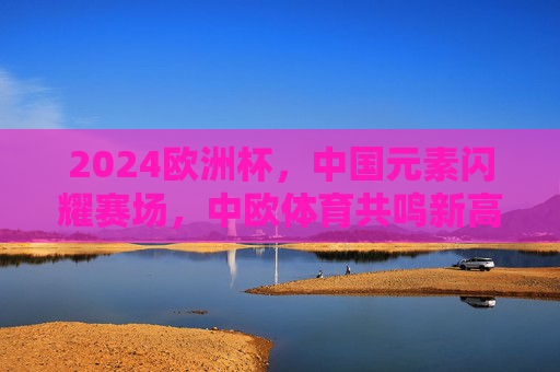 2024欧洲杯,中国元素闪耀赛场,中欧体育共鸣新高度,2024欧洲杯中国元素闪耀,中欧体育共鸣新高度