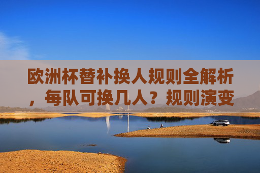 欧洲杯替补换人规则全解析,每队可换几人?规则演变与战术智慧,欧洲杯替补换人规则全解,名额、演变与战术智慧