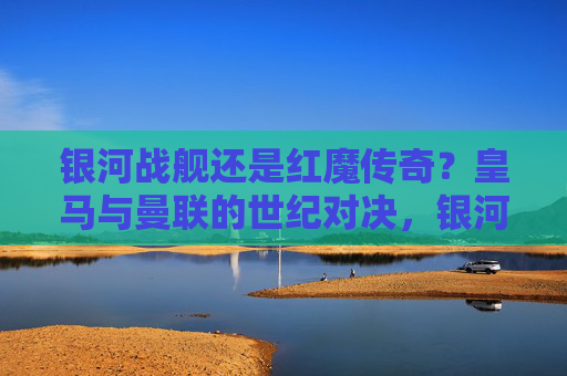 银河战舰还是红魔传奇?皇马与曼联的世纪对决,银河战舰与红魔传奇的世纪对决
