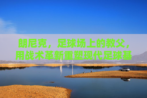 朗尼克,足球场上的教父,用战术革新重塑现代足球基因,朗尼克,战术革新教父重塑现代足球基因
