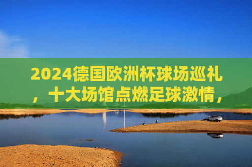 2024德国欧洲杯球场巡礼，十大场馆点燃足球激情，2024德国欧洲杯十大场馆巡礼，点燃足球激情