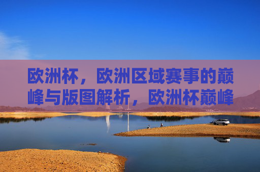 欧洲杯，欧洲区域赛事的巅峰与版图解析，欧洲杯巅峰对决与欧洲足球版图解析