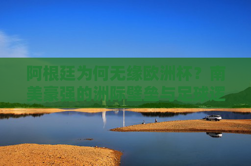 阿根廷为何无缘欧洲杯？南美豪强的洲际壁垒与足球逻辑，阿根廷无缘欧洲杯，南美豪强的洲际壁垒与足球逻辑