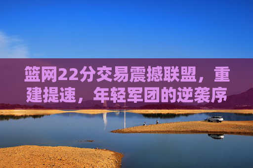 篮网22分交易震撼联盟,重建提速,年轻军团的逆袭序章,篮网22分交易震撼联盟,重建提速开启年轻军团逆袭序章