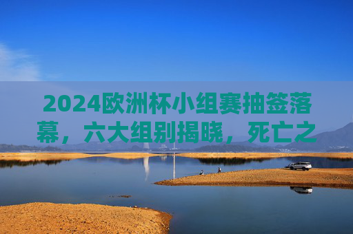 2024欧洲杯小组赛抽签落幕,六大组别揭晓,死亡之组与黑马悬念并存,2024欧洲杯小组赛抽签落幕,六大组别揭晓,死亡之组与黑马悬念并存