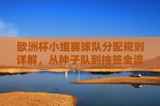 欧洲杯小组赛球队分配规则详解,从种子队到抽签全流程,欧洲杯小组赛球队分配规则,从种子队到抽签全流程详解