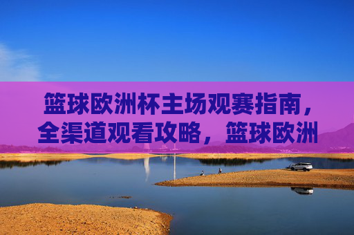 篮球欧洲杯主场观赛指南，全渠道观看攻略，篮球欧洲杯主场观赛全渠道攻略