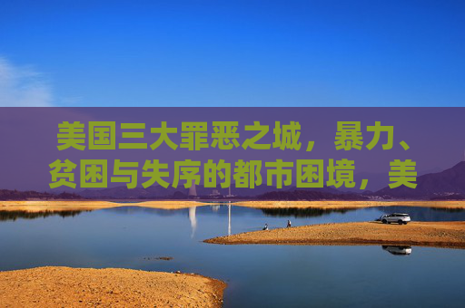 美国三大罪恶之城,暴力、贫困与失序的都市困境,美国三大罪恶之城,暴力、贫困与失序的都市困境