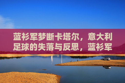 蓝衫军梦断卡塔尔，意大利足球的失落与反思，蓝衫军梦断卡塔尔，意大利足球的失落与反思