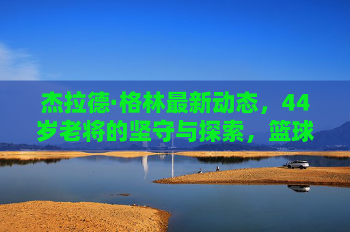 杰拉德·格林最新动态,44岁老将的坚守与探索,篮球之火仍未熄灭