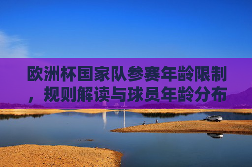欧洲杯国家队参赛年龄限制,规则解读与球员年龄分布,欧洲杯参赛年龄限制,规则解读与球员年龄分布
