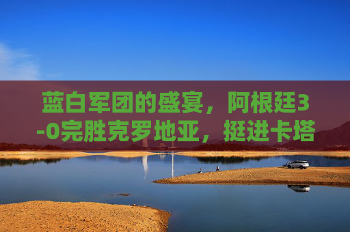 蓝白军团的盛宴,阿根廷3-0完胜克罗地亚,挺进卡塔尔世界杯决赛,阿根廷3-0完胜克罗地亚 挺进卡塔尔世界杯决赛