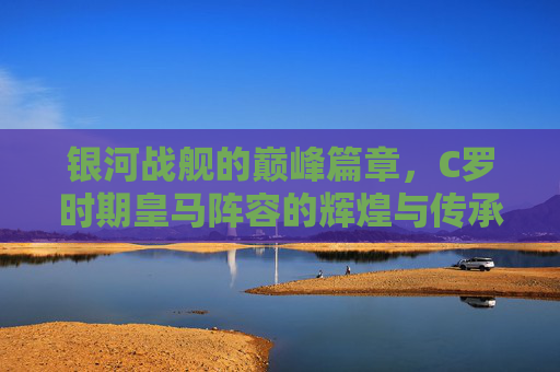 银河战舰的巅峰篇章,C罗时期皇马阵容的辉煌与传承,银河战舰巅峰篇章,C罗皇马的辉煌与传承