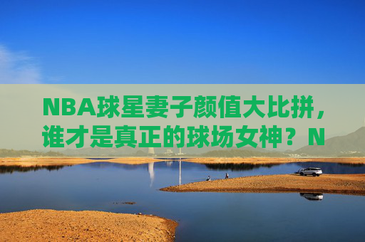 NBA球星妻子颜值大比拼,谁才是真正的球场女神?NBA球星妻子颜值大比拼,谁才是真正的球场女神?