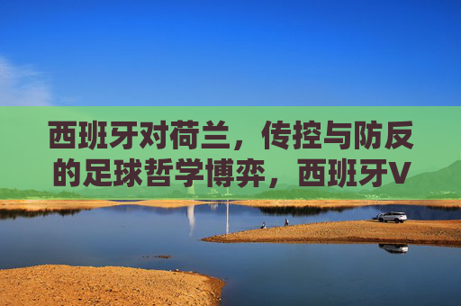 西班牙对荷兰,传控与防反的足球哲学博弈,西班牙VS荷兰,传控与防反的足球哲学博弈