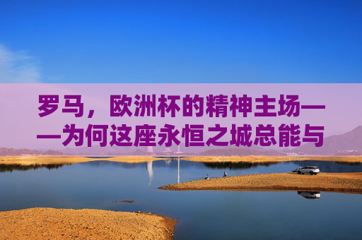 罗马，欧洲杯的精神主场——为何这座永恒之城总能与足球共鸣，罗马，欧洲杯永恒的精神主场