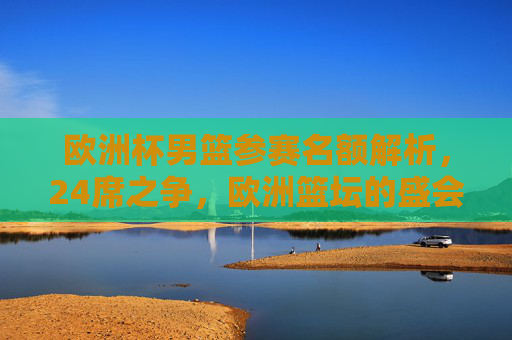 欧洲杯男篮参赛名额解析,24席之争,欧洲篮坛的盛会盛宴
