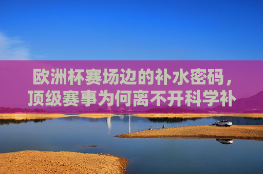 欧洲杯赛场边的补水密码，顶级赛事为何离不开科学补水？欧洲杯赛场边，顶级赛事的科学补水密码