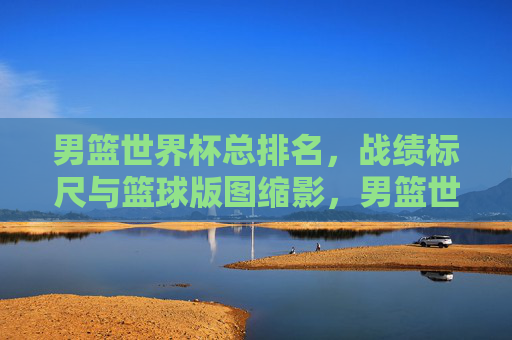 男篮世界杯总排名,战绩标尺与篮球版图缩影,男篮世界杯总排名,战绩标尺与篮球版图缩影