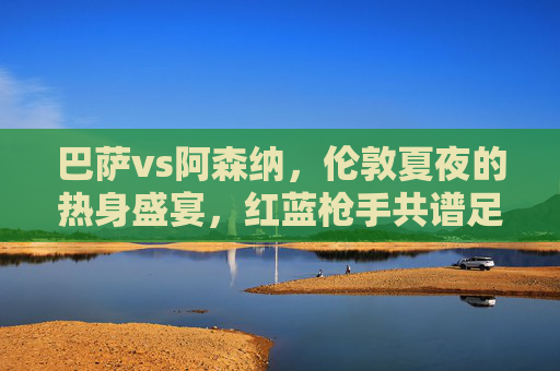 巴萨vs阿森纳,伦敦夏夜的热身盛宴,红蓝枪手共谱足球情缘,巴萨阿森纳伦敦夏夜热身盛宴,红蓝枪手共谱足球情缘