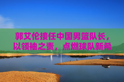 郭艾伦接任中国男篮队长，以领袖之责，点燃球队新希望，郭艾伦接任中国男篮队长，领袖担责点燃新希望