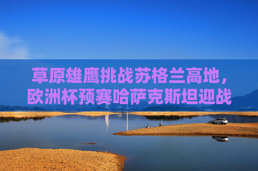 草原雄鹰挑战苏格兰高地,欧洲杯预赛哈萨克斯坦迎战勇敢的心,草原雄鹰VS勇敢的心,欧洲杯预赛哈萨克斯坦挑战苏格兰高地