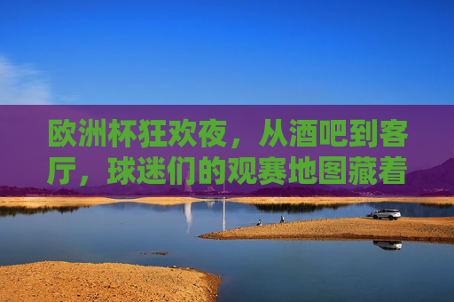 欧洲杯狂欢夜，从酒吧到客厅，球迷们的观赛地图藏着多少快乐？欧洲杯观赛地图，从酒吧到客厅，快乐藏满每个角落