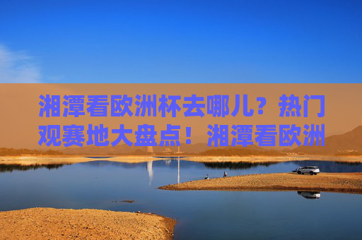 湘潭看欧洲杯去哪儿?热门观赛地大盘点!湘潭看欧洲杯热门观赛地大盘点