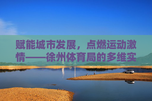 赋能城市发展,点燃运动激情——徐州体育局的多维实践与成就,赋能城市·点燃激情,徐州体育局的多维实践与成就